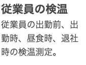 従業員の検温 従業員の出勤前、出勤時、昼食時、退社時の検温測定。