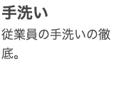 手洗い 従業員の手洗いの徹底。