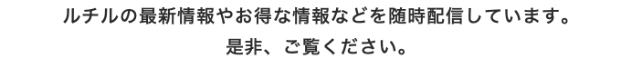 ルチルの最新情報やお得な情報などを随時配信しています。 是非、ご覧ください。