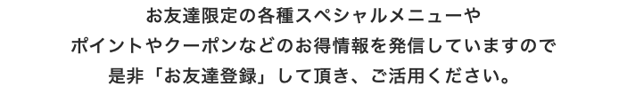 お友達限定の各種スペシャルメニューや ポイントやクーポンなどのお得情報を発信していますので 是非「お友達登録」して頂き、ご活用ください。